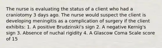 The nurse is evaluating the status of a client who had a craniotomy 3 days ago. The nurse would suspect the client is developing meningitis as a complication of surgery if the client exhibits: 1. A positive Brudzinski's sign 2. A negative Kernig's sign 3. Absence of nuchal rigidity 4. A Glascow Coma Scale score of 15