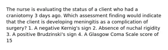 The nurse is evaluating the status of a client who had a craniotomy 3 days ago. Which assessment finding would indicate that the client is developing meningitis as a complication of surgery? 1. A negative Kernig's sign 2. Absence of nuchal rigidity 3. A positive Brudzinski's sign 4. A Glasgow Coma Scale score of 15