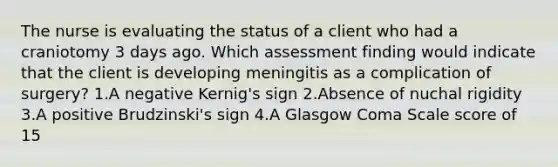 The nurse is evaluating the status of a client who had a craniotomy 3 days ago. Which assessment finding would indicate that the client is developing meningitis as a complication of surgery? 1.A negative Kernig's sign 2.Absence of nuchal rigidity 3.A positive Brudzinski's sign 4.A Glasgow Coma Scale score of 15