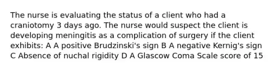 The nurse is evaluating the status of a client who had a craniotomy 3 days ago. The nurse would suspect the client is developing meningitis as a complication of surgery if the client exhibits: A A positive Brudzinski's sign B A negative Kernig's sign C Absence of nuchal rigidity D A Glascow Coma Scale score of 15