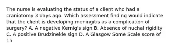 The nurse is evaluating the status of a client who had a craniotomy 3 days ago. Which assessment finding would indicate that the client is developing meningitis as a complication of surgery? A. A negative Kernig's sign B. Absence of nuchal rigidity C. A positive Brudzinekle sign D. A Glasgow Some Scale score of 15