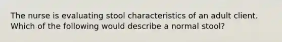 The nurse is evaluating stool characteristics of an adult client. Which of the following would describe a normal stool?