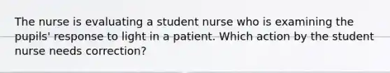 The nurse is evaluating a student nurse who is examining the pupils' response to light in a patient. Which action by the student nurse needs correction?