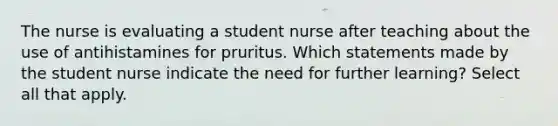 The nurse is evaluating a student nurse after teaching about the use of antihistamines for pruritus. Which statements made by the student nurse indicate the need for further learning? Select all that apply.