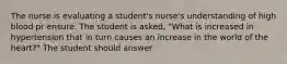 The nurse is evaluating a student's nurse's understanding of high blood pr ensure. The student is asked, "What is increased in hypertension that in turn causes an increase in the world of the heart?" The student should answer