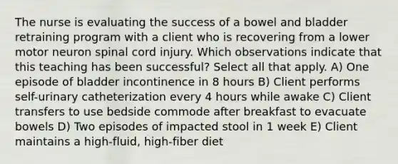 The nurse is evaluating the success of a bowel and bladder retraining program with a client who is recovering from a lower motor neuron spinal cord injury. Which observations indicate that this teaching has been successful? Select all that apply. A) One episode of bladder incontinence in 8 hours B) Client performs self-urinary catheterization every 4 hours while awake C) Client transfers to use bedside commode after breakfast to evacuate bowels D) Two episodes of impacted stool in 1 week E) Client maintains a high-fluid, high-fiber diet