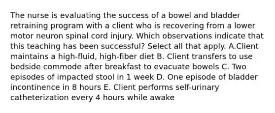 The nurse is evaluating the success of a bowel and bladder retraining program with a client who is recovering from a lower motor neuron spinal cord injury. Which observations indicate that this teaching has been​ successful? Select all that apply. A.Client maintains a​ high-fluid, high-fiber diet B. Client transfers to use bedside commode after breakfast to evacuate bowels C. Two episodes of impacted stool in 1 week D. One episode of bladder incontinence in 8 hours E. Client performs​ self-urinary catheterization every 4 hours while awake