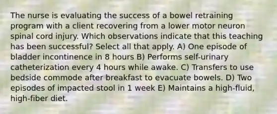 The nurse is evaluating the success of a bowel retraining program with a client recovering from a lower motor neuron spinal cord injury. Which observations indicate that this teaching has been successful? Select all that apply. A) One episode of bladder incontinence in 8 hours B) Performs self-urinary catheterization every 4 hours while awake. C) Transfers to use bedside commode after breakfast to evacuate bowels. D) Two episodes of impacted stool in 1 week E) Maintains a high-fluid, high-fiber diet.