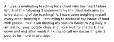 A nurse is evaluating teaching for a client who has heart failure. Which of the following 3 statements by the client indicates an understanding of the teaching? A. I have been weighing myself every other morning B. I am trying to decrease my intake of food with potassium C. I am limiting my sodium intake to 2 g daily D. I am eating fewer potato chips and more fruit for snacks E. I lie down and rest after meals F. I know to call my doctor if i gain 3 pounds for more in two days