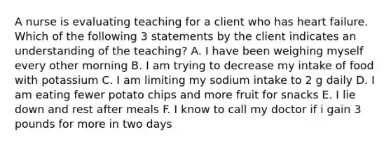 A nurse is evaluating teaching for a client who has heart failure. Which of the following 3 statements by the client indicates an understanding of the teaching? A. I have been weighing myself every other morning B. I am trying to decrease my intake of food with potassium C. I am limiting my sodium intake to 2 g daily D. I am eating fewer potato chips and more fruit for snacks E. I lie down and rest after meals F. I know to call my doctor if i gain 3 pounds for more in two days