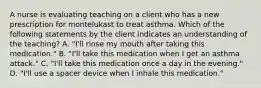 A nurse is evaluating teaching on a client who has a new prescription for montelukast to treat asthma. Which of the following statements by the client indicates an understanding of the teaching? A. "I'll rinse my mouth after taking this medication." B. "I'll take this medication when I get an asthma attack." C. "I'll take this medication once a day in the evening." D. "I'll use a spacer device when I inhale this medication."