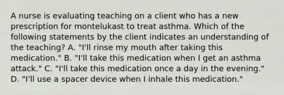 A nurse is evaluating teaching on a client who has a new prescription for montelukast to treat asthma. Which of the following statements by the client indicates an understanding of the teaching? A. "I'll rinse my mouth after taking this medication." B. "I'll take this medication when I get an asthma attack." C. "I'll take this medication once a day in the evening." D. "I'll use a spacer device when I inhale this medication."