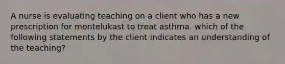 A nurse is evaluating teaching on a client who has a new prescription for montelukast to treat asthma. which of the following statements by the client indicates an understanding of the teaching?