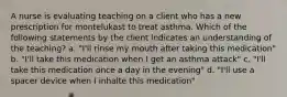 A nurse is evaluating teaching on a client who has a new prescription for montelukast to treat asthma. Which of the following statements by the client indicates an understanding of the teaching? a. "I'll rinse my mouth after taking this medication" b. "I'll take this medication when I get an asthma attack" c. "I'll take this medication once a day in the evening" d. "I'll use a spacer device when I inhalte this medication"