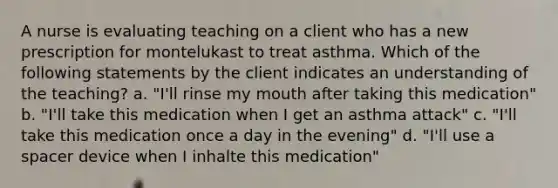 A nurse is evaluating teaching on a client who has a new prescription for montelukast to treat asthma. Which of the following statements by the client indicates an understanding of the teaching? a. "I'll rinse my mouth after taking this medication" b. "I'll take this medication when I get an asthma attack" c. "I'll take this medication once a day in the evening" d. "I'll use a spacer device when I inhalte this medication"