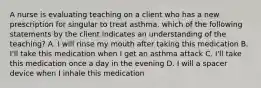 A nurse is evaluating teaching on a client who has a new prescription for singular to treat asthma. which of the following statements by the client indicates an understanding of the teaching? A. I will rinse my mouth after taking this medication B. I'll take this medication when I get an asthma attack C. I'll take this medication once a day in the evening D. I will a spacer device when I inhale this medication