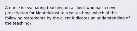 A nurse is evaluating teaching on a client who has a new prescription for Montelukast to treat asthma. which of the following statements by the client indicates an understanding of the teaching?