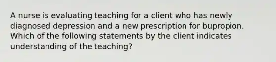 A nurse is evaluating teaching for a client who has newly diagnosed depression and a new prescription for bupropion. Which of the following statements by the client indicates understanding of the teaching?