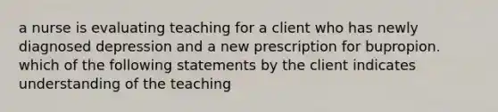 a nurse is evaluating teaching for a client who has newly diagnosed depression and a new prescription for bupropion. which of the following statements by the client indicates understanding of the teaching