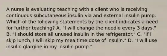 A nurse is evaluating teaching with a client who is receiving continuous subcutaneous insulin via and external insulin pump. Which of the following statements by the client indicates a need for further teaching? A. "I will change the needle every 3 days." B. "I should store all unused insulin in the refrigerator." C. "If I skip lunch, I will skip my mealtime dose of insulin." D. "I will use insulin glargine in my insulin pump."