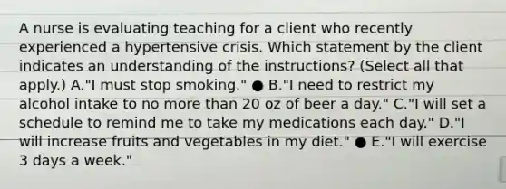 A nurse is evaluating teaching for a client who recently experienced a hypertensive crisis. Which statement by the client indicates an understanding of the​ instructions? (Select all that​ apply.) A.​"I must stop​ smoking." ● B.​"I need to restrict my alcohol intake to no more than 20 oz of beer a​ day." C.​"I will set a schedule to remind me to take my medications each​ day." D.​"I will increase fruits and vegetables in my​ diet." ● E.​"I will exercise 3 days a​ week."