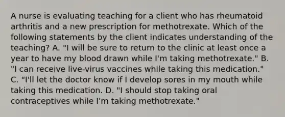 A nurse is evaluating teaching for a client who has rheumatoid arthritis and a new prescription for methotrexate. Which of the following statements by the client indicates understanding of the teaching? A. "I will be sure to return to the clinic at least once a year to have my blood drawn while I'm taking methotrexate." B. "I can receive live-virus vaccines while taking this medication." C. "I'll let the doctor know if I develop sores in my mouth while taking this medication. D. "I should stop taking oral contraceptives while I'm taking methotrexate."