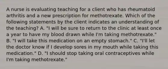 A nurse is evaluating teaching for a client who has rheumatoid arthritis and a new prescription for methotrexate. Which of the following statements by the client indicates an understanding of the teaching? A. "I will be sure to return to the clinic at least once a year to have my blood drawn while I'm taking methotrexate." B. "I will take this medication on an empty stomach." C. "I'll let the doctor know if I develop sores in my mouth while taking this medication." D. "I should stop taking oral contraceptives while I'm taking methotrexate."