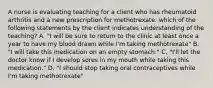 A nurse is evaluating teaching for a client who has rheumatoid arthritis and a new prescription for methotrexate. which of the following statements by the client indicates understanding of the teaching? A. "I will be sure to return to the clinic at least once a year to have my blood drawn while I'm taking methotrexate" B. "I will take this medication on an empty stomach." C. "I'll let the doctor know if I develop sores in my mouth while taking this medication." D. "I should stop taking oral contraceptives while I'm taking methotrexate"