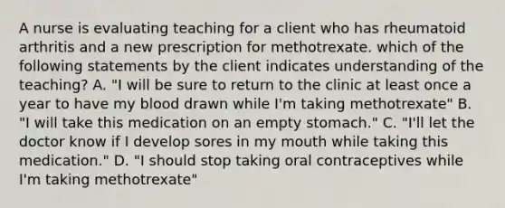 A nurse is evaluating teaching for a client who has rheumatoid arthritis and a new prescription for methotrexate. which of the following statements by the client indicates understanding of the teaching? A. "I will be sure to return to the clinic at least once a year to have my blood drawn while I'm taking methotrexate" B. "I will take this medication on an empty stomach." C. "I'll let the doctor know if I develop sores in my mouth while taking this medication." D. "I should stop taking oral contraceptives while I'm taking methotrexate"