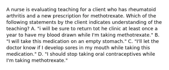 A nurse is evaluating teaching for a client who has rheumatoid arthritis and a new prescription for methotrexate. Which of the following statements by the client indicates understanding of the teaching? A. "i will be sure to return tot he clinic at least once a year to have my blood drawn while I'm taking methotrexate." B. "I will take this medication on an empty stomach." C. "I'll let the doctor know if I develop sores in my mouth while taking this medication." D. "I should stop taking oral contraceptives while I'm taking methotrexate."