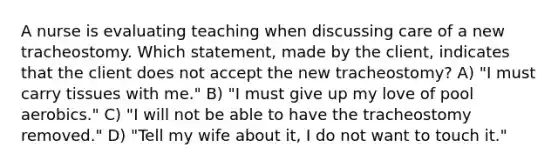 A nurse is evaluating teaching when discussing care of a new tracheostomy. Which statement, made by the client, indicates that the client does not accept the new tracheostomy? A) "I must carry tissues with me." B) "I must give up my love of pool aerobics." C) "I will not be able to have the tracheostomy removed." D) "Tell my wife about it, I do not want to touch it."