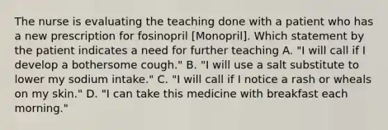 The nurse is evaluating the teaching done with a patient who has a new prescription for fosinopril [Monopril]. Which statement by the patient indicates a need for further teaching A. "I will call if I develop a bothersome cough." B. "I will use a salt substitute to lower my sodium intake." C. "I will call if I notice a rash or wheals on my skin." D. "I can take this medicine with breakfast each morning."