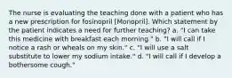 The nurse is evaluating the teaching done with a patient who has a new prescription for fosinopril [Monopril]. Which statement by the patient indicates a need for further teaching? a. "I can take this medicine with breakfast each morning." b. "I will call if I notice a rash or wheals on my skin." c. "I will use a salt substitute to lower my sodium intake." d. "I will call if I develop a bothersome cough."