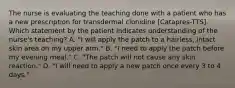 The nurse is evaluating the teaching done with a patient who has a new prescription for transdermal clonidine [Catapres-TTS]. Which statement by the patient indicates understanding of the nurse's teaching? A. "I will apply the patch to a hairless, intact skin area on my upper arm." B. "I need to apply the patch before my evening meal." C. "The patch will not cause any skin reaction." D. "I will need to apply a new patch once every 3 to 4 days."