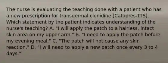 The nurse is evaluating the teaching done with a patient who has a new prescription for transdermal clonidine [Catapres-TTS]. Which statement by the patient indicates understanding of the nurse's teaching? A. "I will apply the patch to a hairless, intact skin area on my upper arm." B. "I need to apply the patch before my evening meal." C. "The patch will not cause any skin reaction." D. "I will need to apply a new patch once every 3 to 4 days."