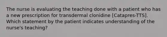 The nurse is evaluating the teaching done with a patient who has a new prescription for transdermal clonidine [Catapres-TTS]. Which statement by the patient indicates understanding of the nurse's teaching?