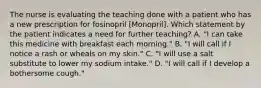 The nurse is evaluating the teaching done with a patient who has a new prescription for fosinopril [Monopril]. Which statement by the patient indicates a need for further teaching? A. "I can take this medicine with breakfast each morning." B. "I will call if I notice a rash or wheals on my skin." C. "I will use a salt substitute to lower my sodium intake." D. "I will call if I develop a bothersome cough."