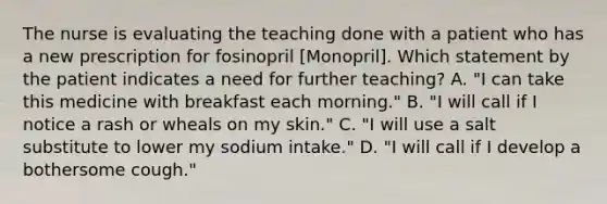 The nurse is evaluating the teaching done with a patient who has a new prescription for fosinopril [Monopril]. Which statement by the patient indicates a need for further teaching? A. "I can take this medicine with breakfast each morning." B. "I will call if I notice a rash or wheals on my skin." C. "I will use a salt substitute to lower my sodium intake." D. "I will call if I develop a bothersome cough."