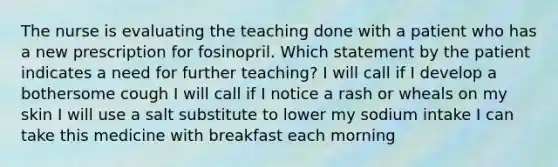The nurse is evaluating the teaching done with a patient who has a new prescription for fosinopril. Which statement by the patient indicates a need for further teaching? I will call if I develop a bothersome cough I will call if I notice a rash or wheals on my skin I will use a salt substitute to lower my sodium intake I can take this medicine with breakfast each morning