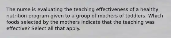 The nurse is evaluating the teaching effectiveness of a healthy nutrition program given to a group of mothers of toddlers. Which foods selected by the mothers indicate that the teaching was effective? Select all that apply.