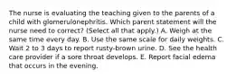 The nurse is evaluating the teaching given to the parents of a child with glomerulonephritis. Which parent statement will the nurse need to correct? (Select all that apply.) A. Weigh at the same time every day. B. Use the same scale for daily weights. C. Wait 2 to 3 days to report rusty-brown urine. D. See the health care provider if a sore throat develops. E. Report facial edema that occurs in the evening.