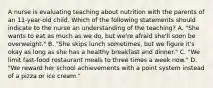 A nurse is evaluating teaching about nutrition with the parents of an 11-year-old child. Which of the following statements should indicate to the nurse an understanding of the teaching? A. "She wants to eat as much as we do, but we're afraid she'll soon be overweight." B. "She skips lunch sometimes, but we figure it's okay as long as she has a healthy breakfast and dinner." C. "We limit fast-food restaurant meals to three times a week now." D. "We reward her school achievements with a point system instead of a pizza or ice cream."