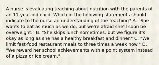 A nurse is evaluating teaching about nutrition with the parents of an 11-year-old child. Which of the following statements should indicate to the nurse an understanding of the teaching? A. "She wants to eat as much as we do, but we're afraid she'll soon be overweight." B. "She skips lunch sometimes, but we figure it's okay as long as she has a healthy breakfast and dinner." C. "We limit fast-food restaurant meals to three times a week now." D. "We reward her school achievements with a point system instead of a pizza or ice cream."