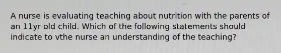 A nurse is evaluating teaching about nutrition with the parents of an 11yr old child. Which of the following statements should indicate to vthe nurse an understanding of the teaching?