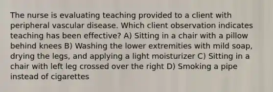 The nurse is evaluating teaching provided to a client with peripheral vascular disease. Which client observation indicates teaching has been effective? A) Sitting in a chair with a pillow behind knees B) Washing the lower extremities with mild soap, drying the legs, and applying a light moisturizer C) Sitting in a chair with left leg crossed over the right D) Smoking a pipe instead of cigarettes