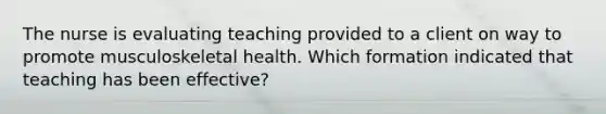 The nurse is evaluating teaching provided to a client on way to promote musculoskeletal health. Which formation indicated that teaching has been effective?