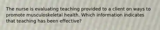 The nurse is evaluating teaching provided to a client on ways to promote musculoskeletal health. Which information indicates that teaching has been effective?