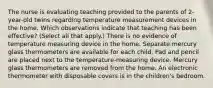 The nurse is evaluating teaching provided to the parents of​ 2-year-old twins regarding temperature measurement devices in the home. Which observations indicate that teaching has been​ effective? ​(Select all that​ apply.) There is no evidence of temperature measuring device in the home. Separate mercury glass thermometers are available for each child. Pad and pencil are placed next to the​ temperature-measuring device. Mercury glass thermometers are removed from the home. An electronic thermometer with disposable covers is in the children​'s bedroom.