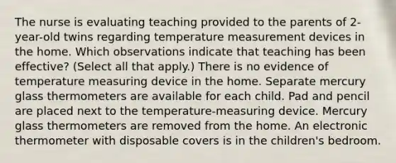 The nurse is evaluating teaching provided to the parents of​ 2-year-old twins regarding temperature measurement devices in the home. Which observations indicate that teaching has been​ effective? ​(Select all that​ apply.) There is no evidence of temperature measuring device in the home. Separate mercury glass thermometers are available for each child. Pad and pencil are placed next to the​ temperature-measuring device. Mercury glass thermometers are removed from the home. An electronic thermometer with disposable covers is in the children​'s bedroom.