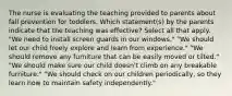 The nurse is evaluating the teaching provided to parents about fall prevention for toddlers. Which statement(s) by the parents indicate that the teaching was effective? Select all that apply. "We need to install screen guards in our windows." "We should let our child freely explore and learn from experience." "We should remove any furniture that can be easily moved or tilted." "We should make sure our child doesn't climb on any breakable furniture." "We should check on our children periodically, so they learn how to maintain safety independently."